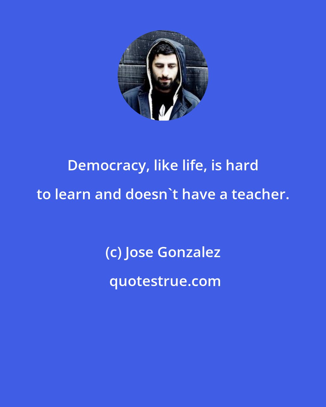 Jose Gonzalez: Democracy, like life, is hard to learn and doesn't have a teacher.