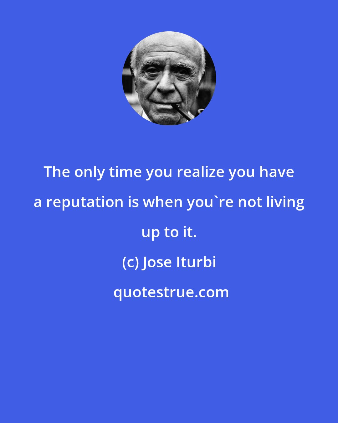 Jose Iturbi: The only time you realize you have a reputation is when you're not living up to it.