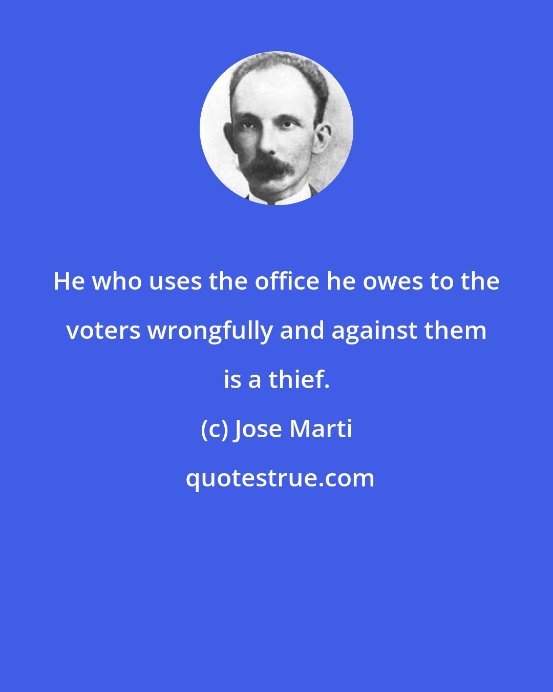 Jose Marti: He who uses the office he owes to the voters wrongfully and against them is a thief.