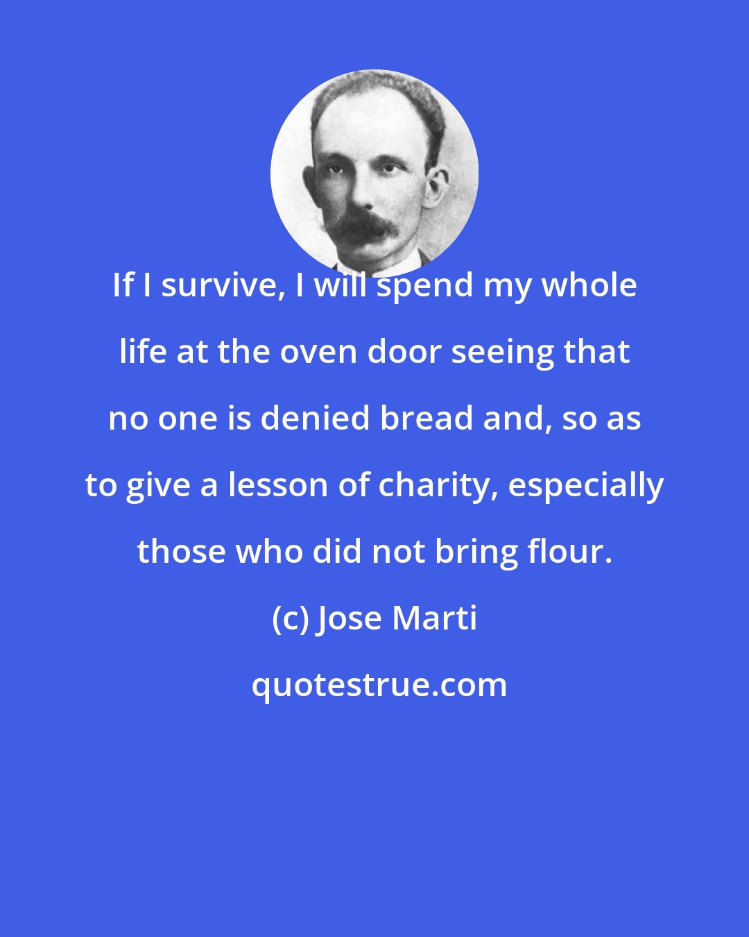 Jose Marti: If I survive, I will spend my whole life at the oven door seeing that no one is denied bread and, so as to give a lesson of charity, especially those who did not bring flour.
