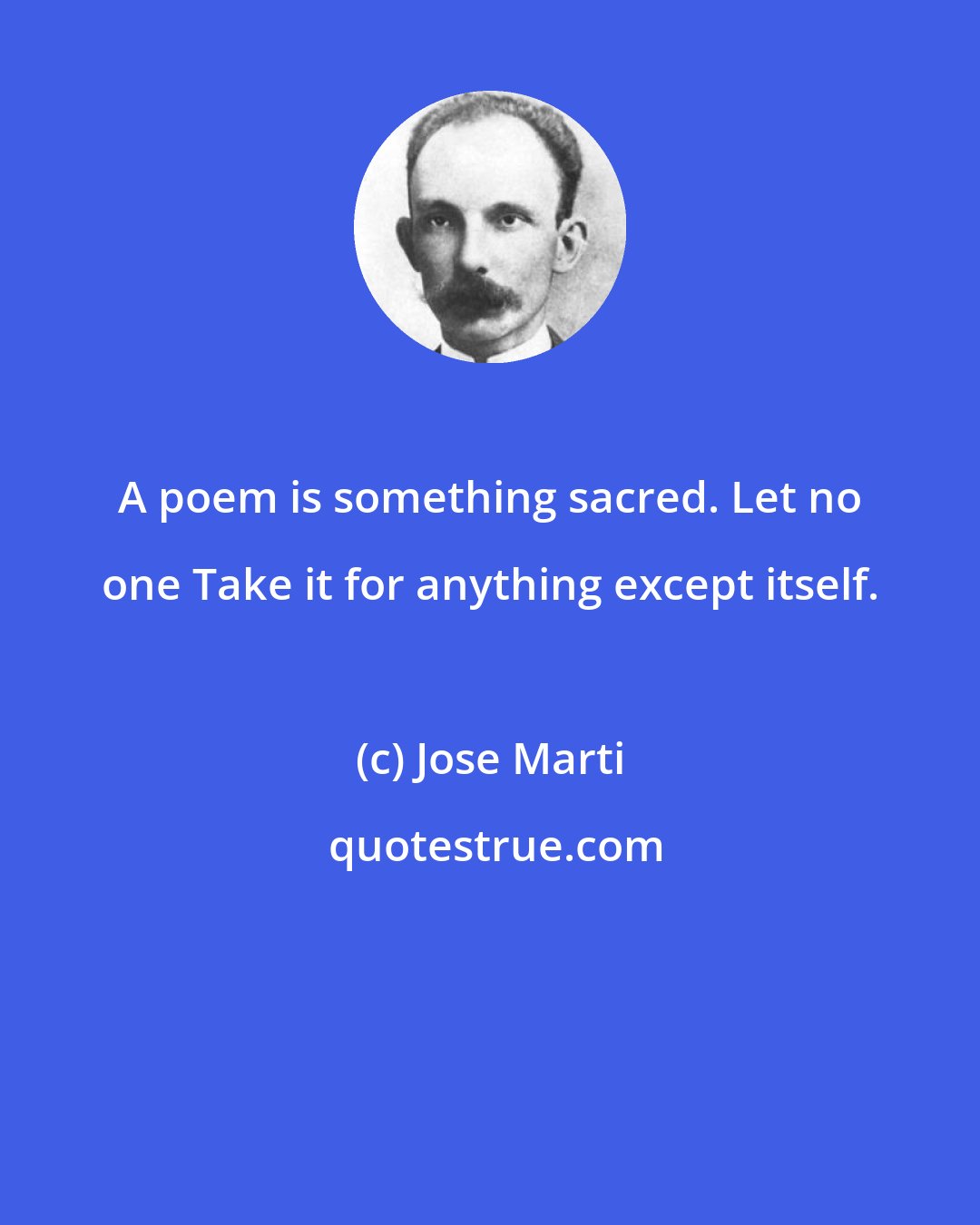 Jose Marti: A poem is something sacred. Let no one Take it for anything except itself.