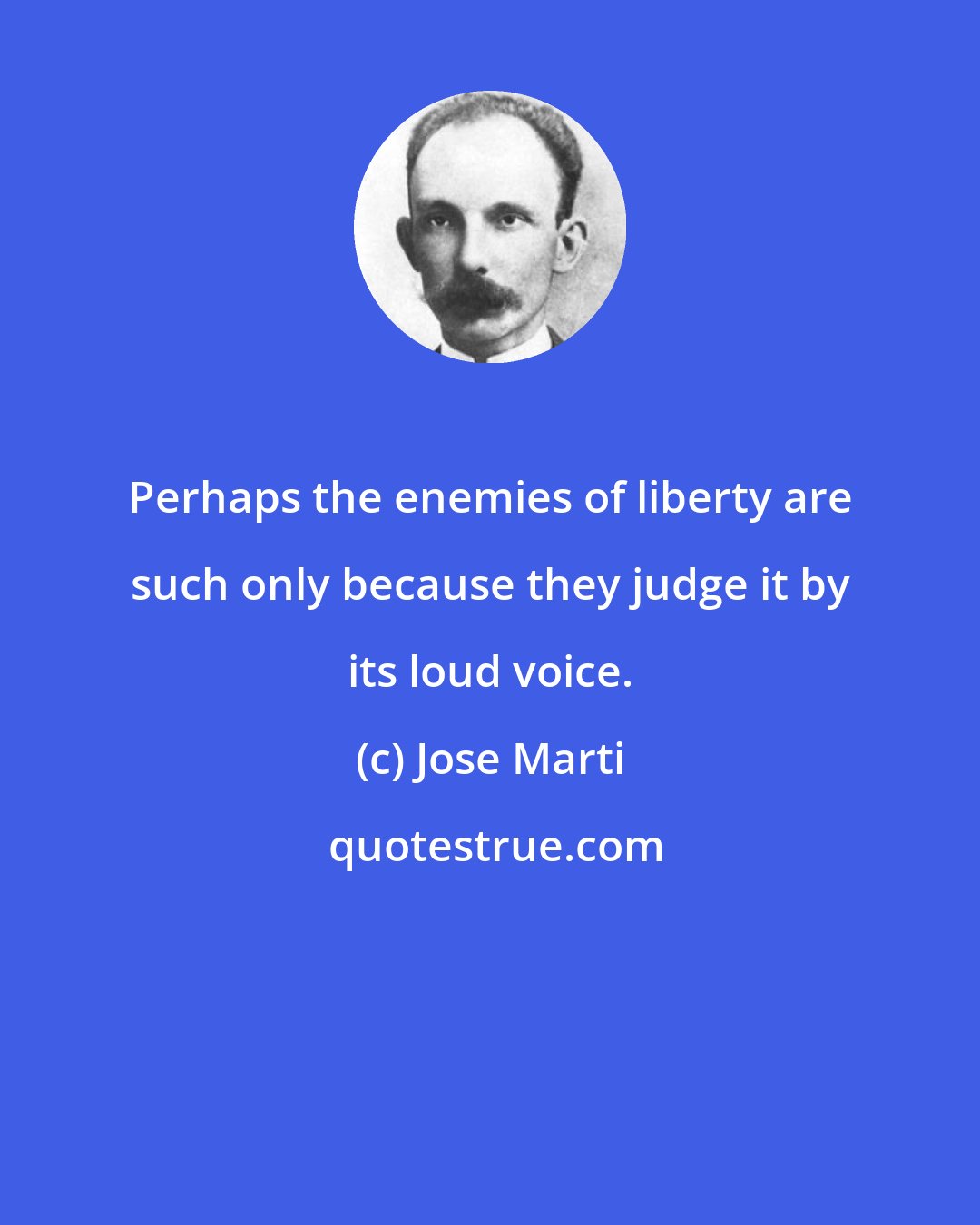 Jose Marti: Perhaps the enemies of liberty are such only because they judge it by its loud voice.