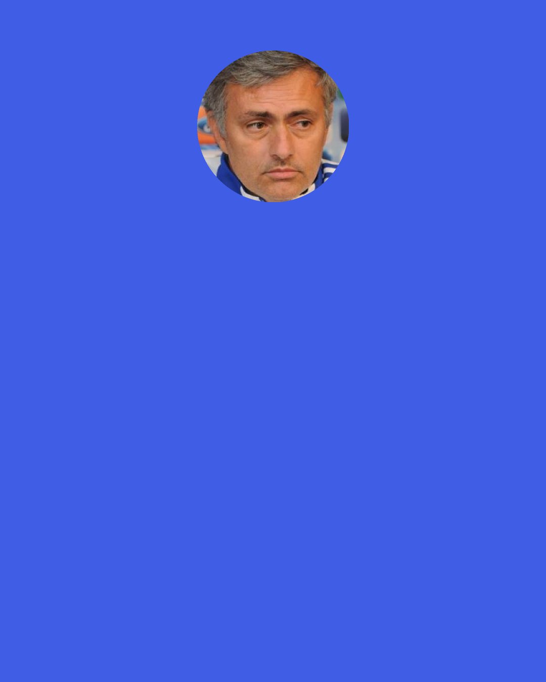 Jose Mourinho: There are only two ways for me to leave Chelsea. One way is in June 2010 when I finish my contract and if the club doesn’t give me a new one. It is the end of my contract and I am out. The second way is for Chelsea to sack me. The way of the manager leaving the club by deciding to walk away, no chance! I will never do this to Chelsea supporters.