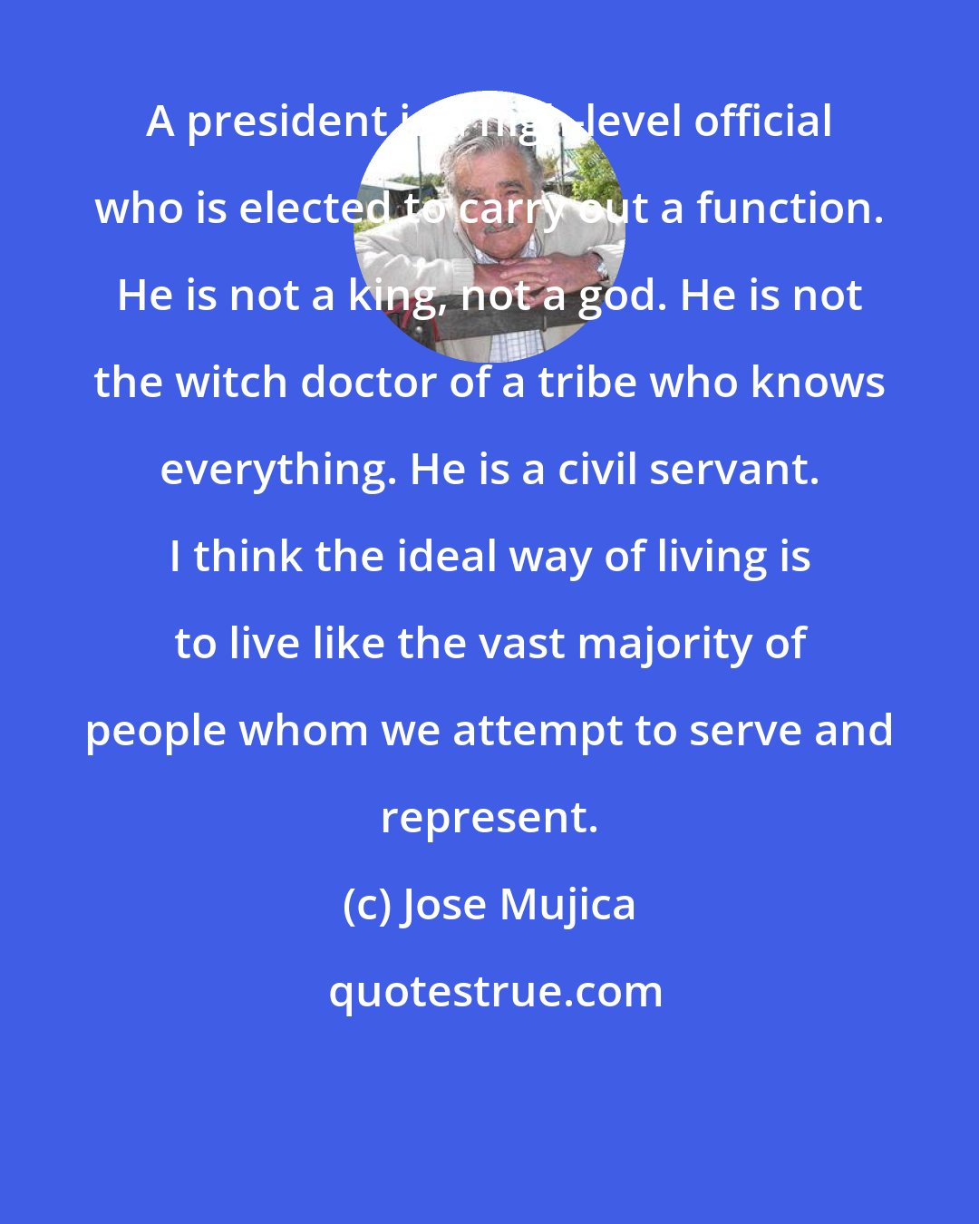 Jose Mujica: A president is a high-level official who is elected to carry out a function. He is not a king, not a god. He is not the witch doctor of a tribe who knows everything. He is a civil servant. I think the ideal way of living is to live like the vast majority of people whom we attempt to serve and represent.