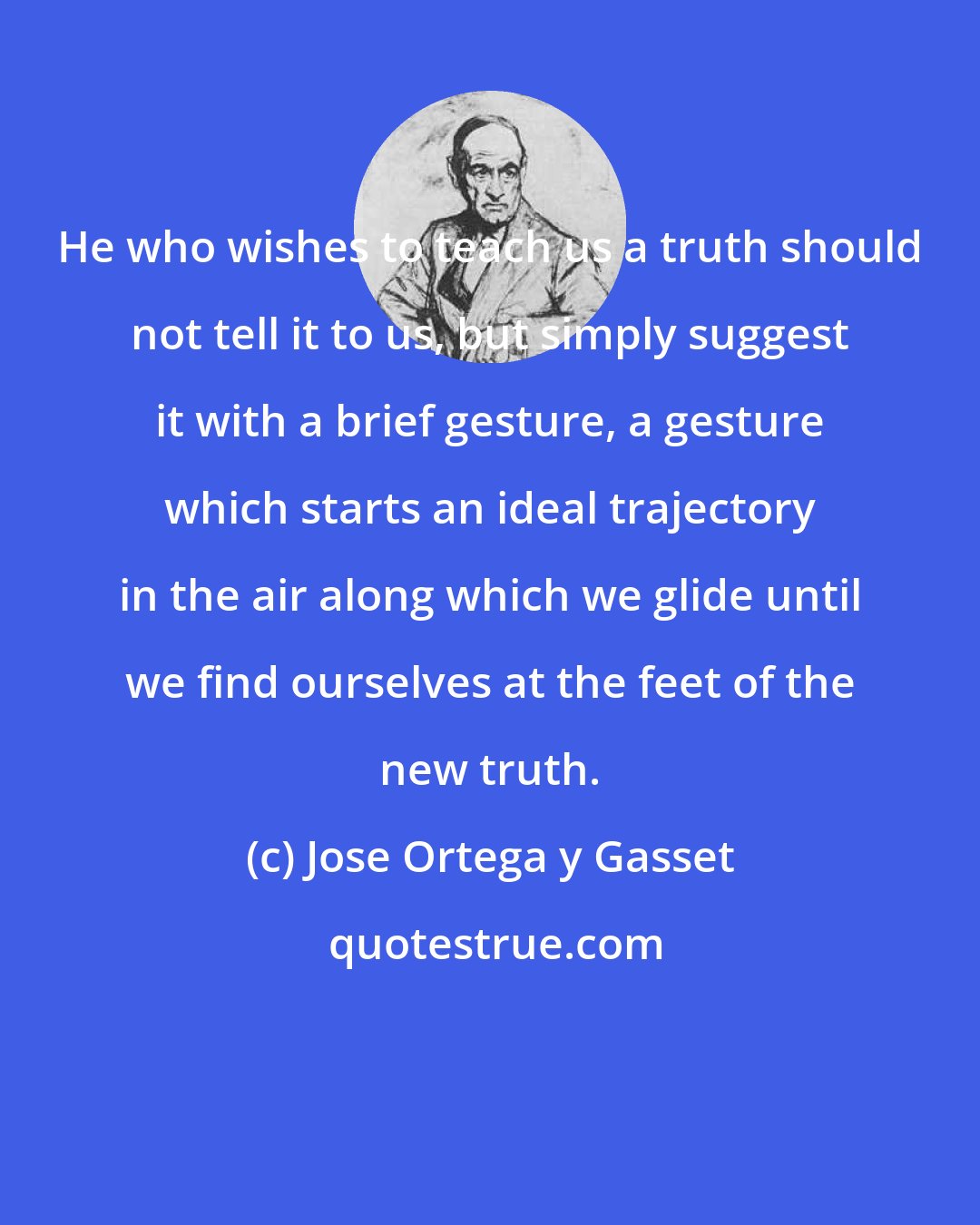 Jose Ortega y Gasset: He who wishes to teach us a truth should not tell it to us, but simply suggest it with a brief gesture, a gesture which starts an ideal trajectory in the air along which we glide until we find ourselves at the feet of the new truth.