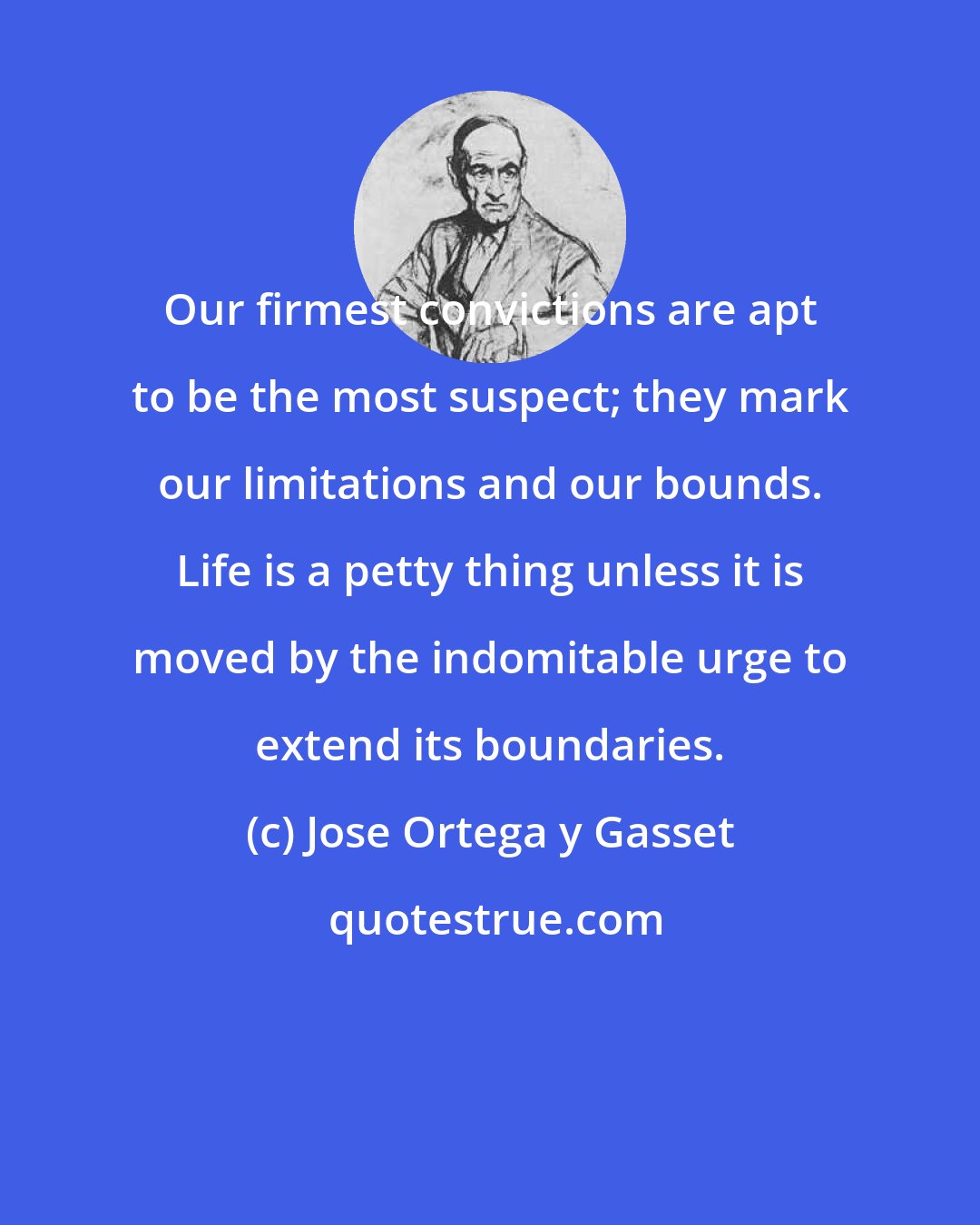 Jose Ortega y Gasset: Our firmest convictions are apt to be the most suspect; they mark our limitations and our bounds. Life is a petty thing unless it is moved by the indomitable urge to extend its boundaries.