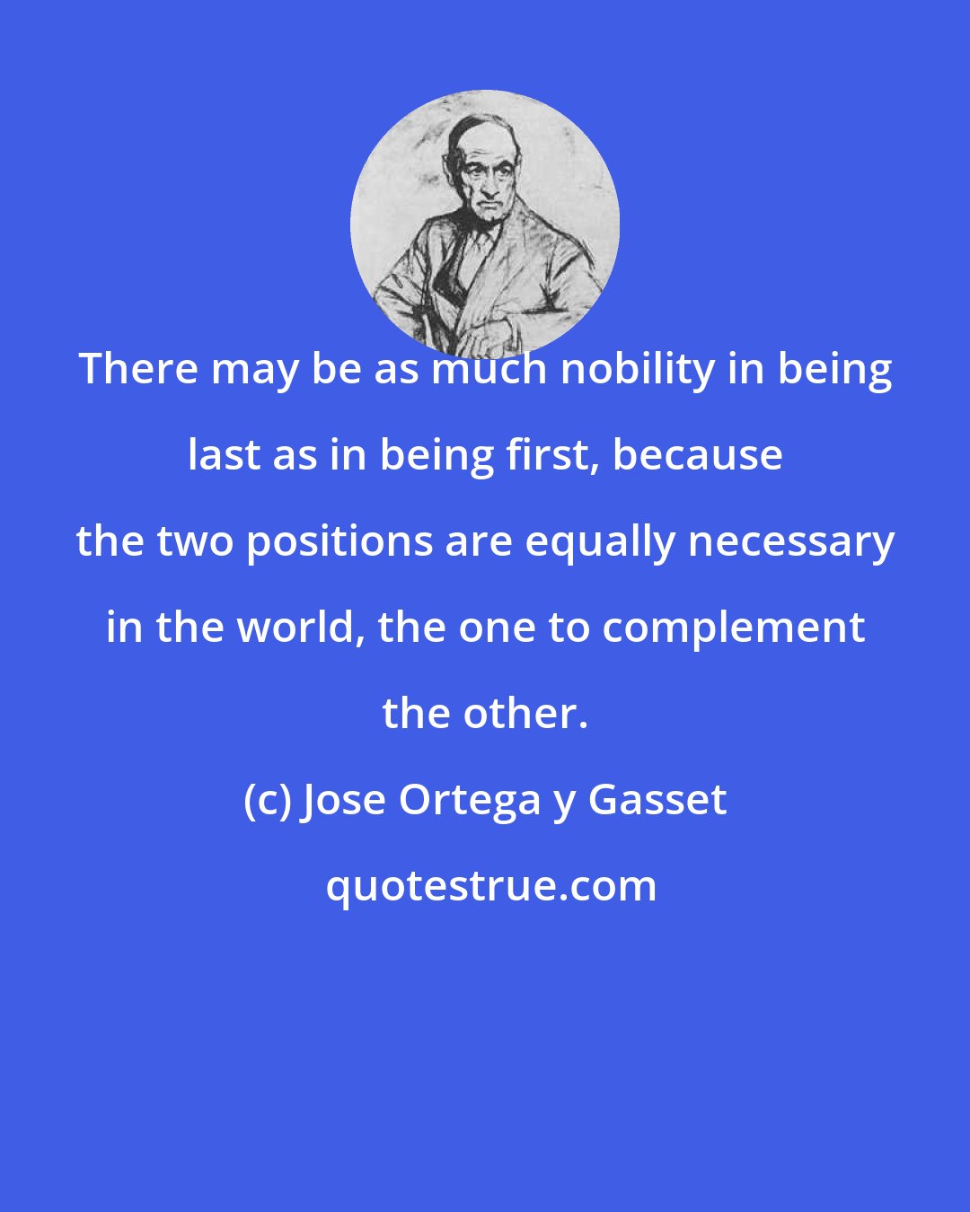 Jose Ortega y Gasset: There may be as much nobility in being last as in being first, because the two positions are equally necessary in the world, the one to complement the other.