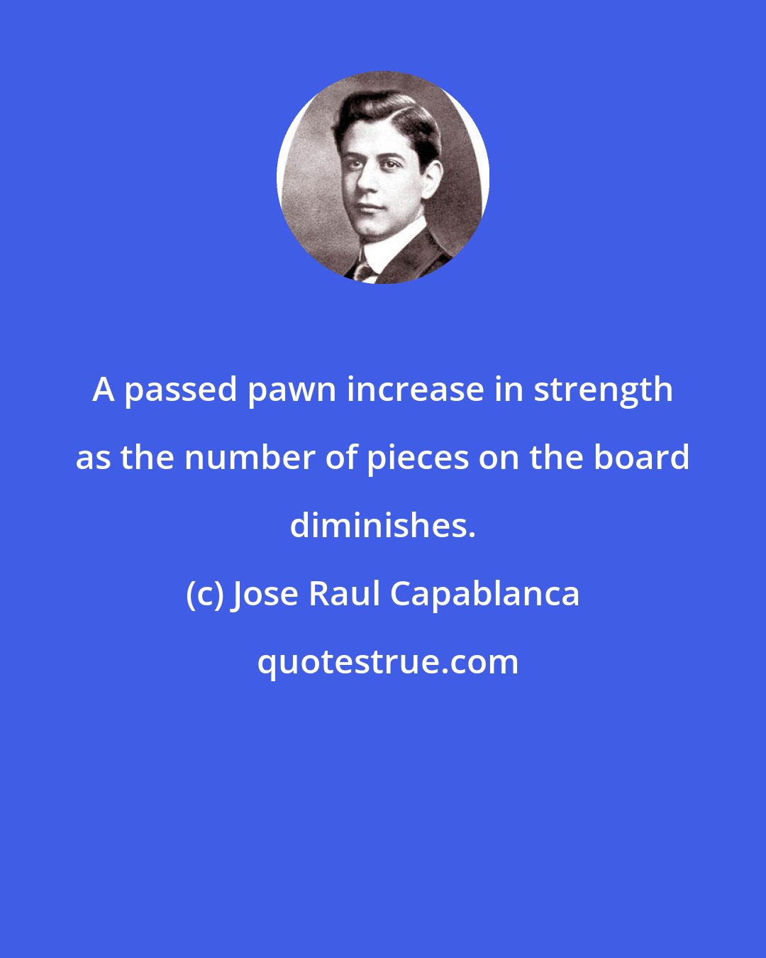 Jose Raul Capablanca: A passed pawn increase in strength as the number of pieces on the board diminishes.