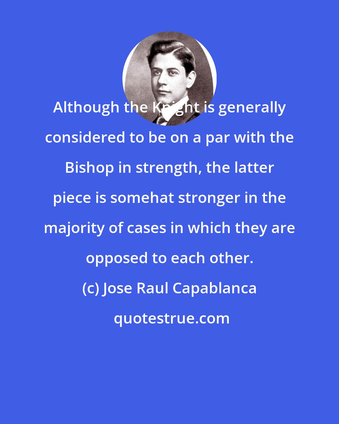 Jose Raul Capablanca: Although the Knight is generally considered to be on a par with the Bishop in strength, the latter piece is somehat stronger in the majority of cases in which they are opposed to each other.