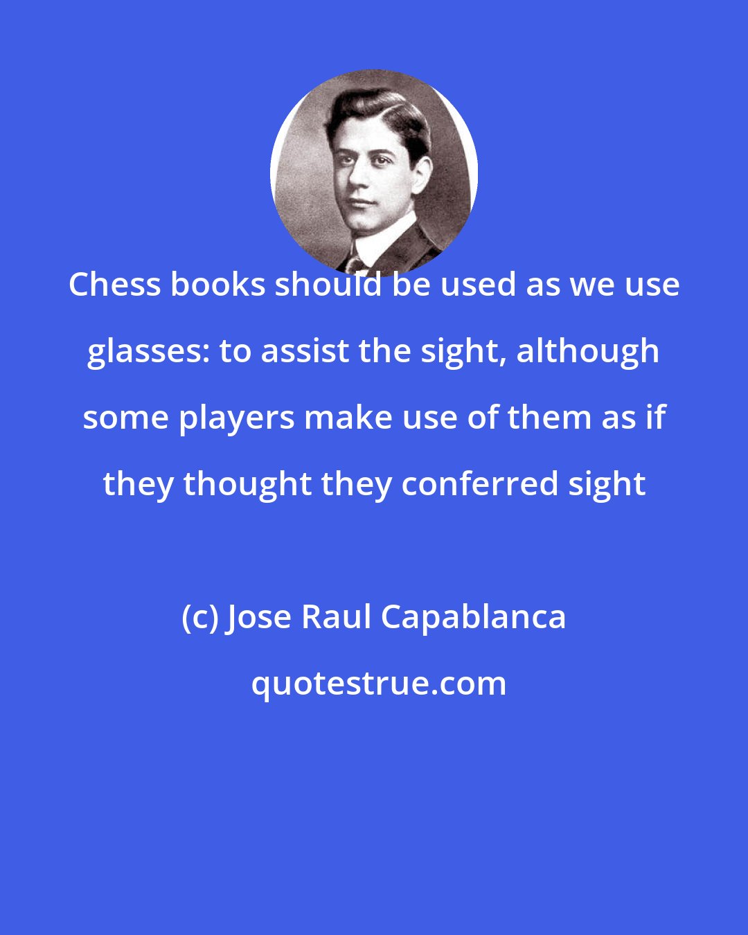 Jose Raul Capablanca: Chess books should be used as we use glasses: to assist the sight, although some players make use of them as if they thought they conferred sight