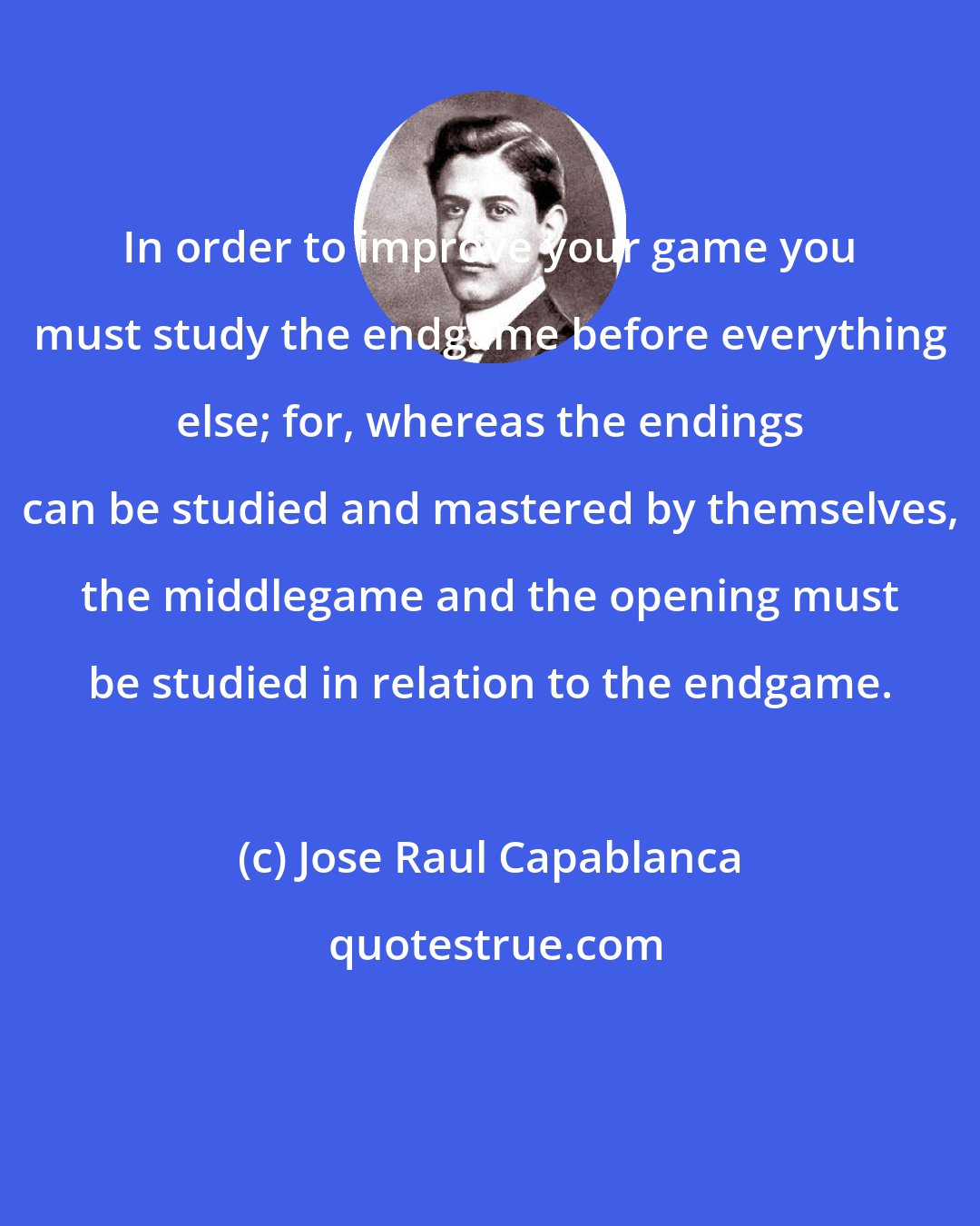 Jose Raul Capablanca: In order to improve your game you must study the endgame before everything else; for, whereas the endings can be studied and mastered by themselves, the middlegame and the opening must be studied in relation to the endgame.