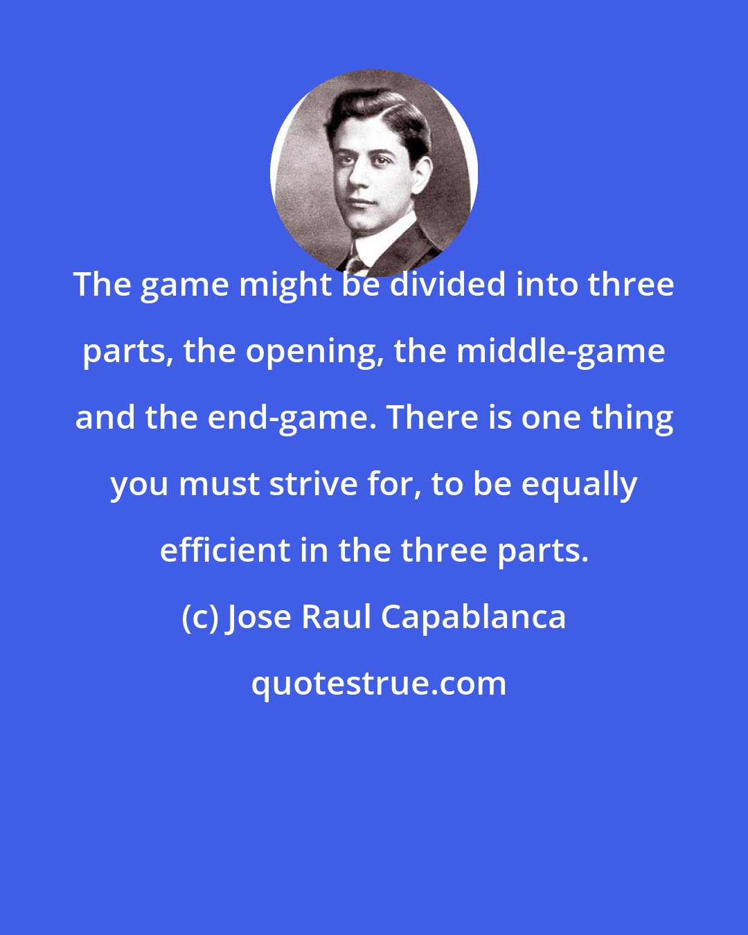 Jose Raul Capablanca: The game might be divided into three parts, the opening, the middle-game and the end-game. There is one thing you must strive for, to be equally efficient in the three parts.
