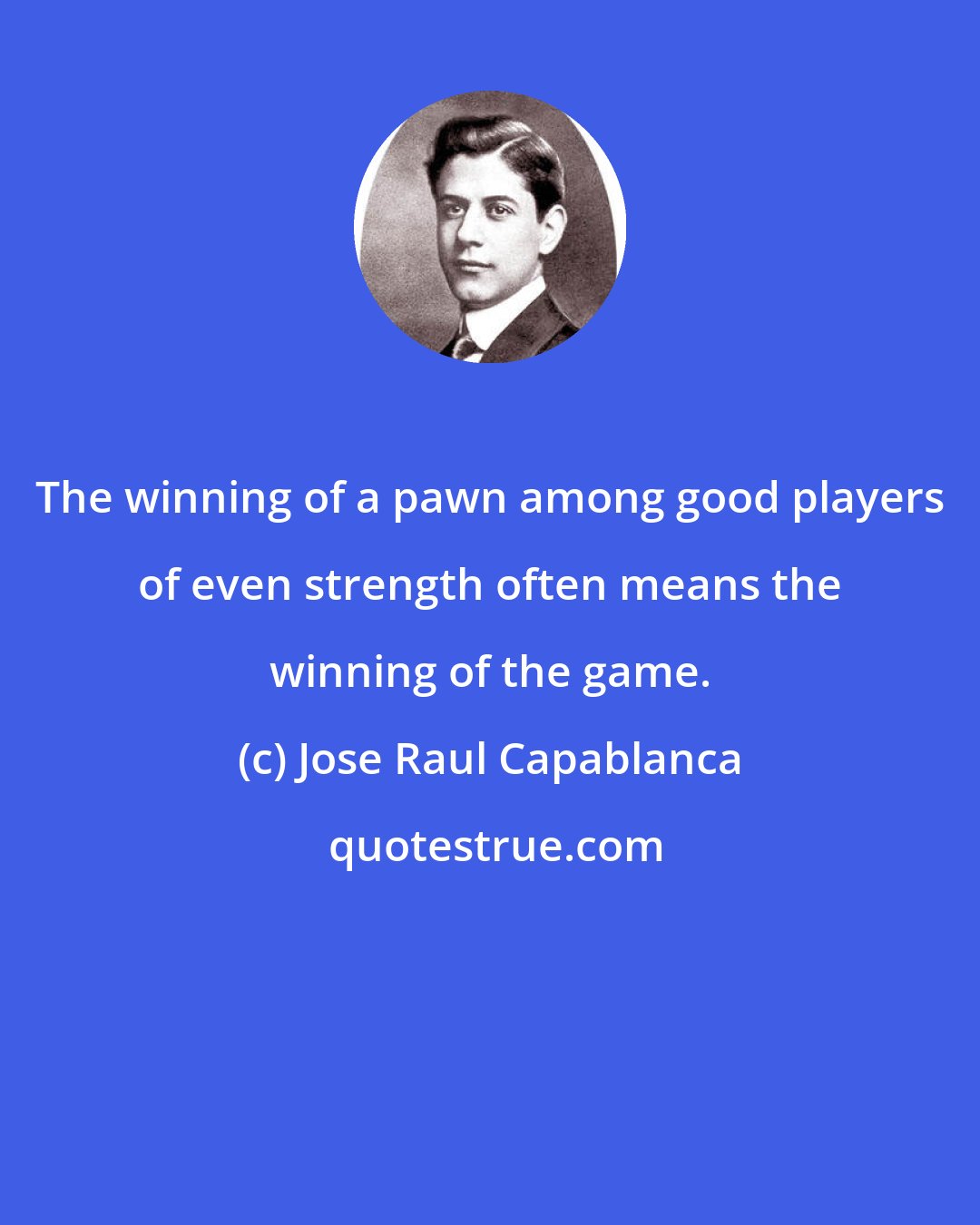 Jose Raul Capablanca: The winning of a pawn among good players of even strength often means the winning of the game.