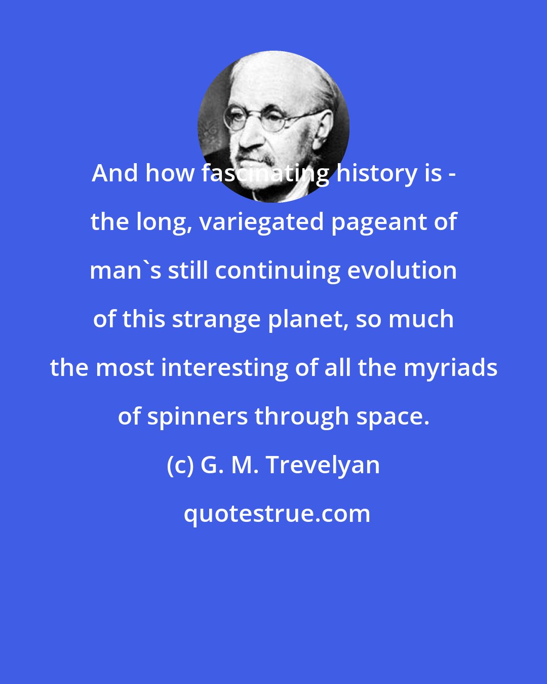 G. M. Trevelyan: And how fascinating history is - the long, variegated pageant of man's still continuing evolution of this strange planet, so much the most interesting of all the myriads of spinners through space.