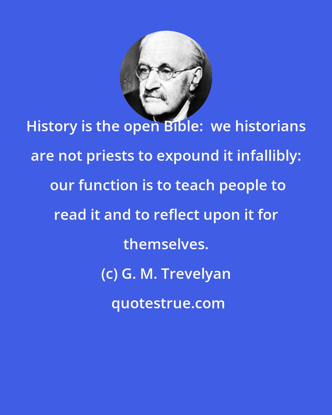 G. M. Trevelyan: History is the open Bible:  we historians are not priests to expound it infallibly:  our function is to teach people to read it and to reflect upon it for themselves.