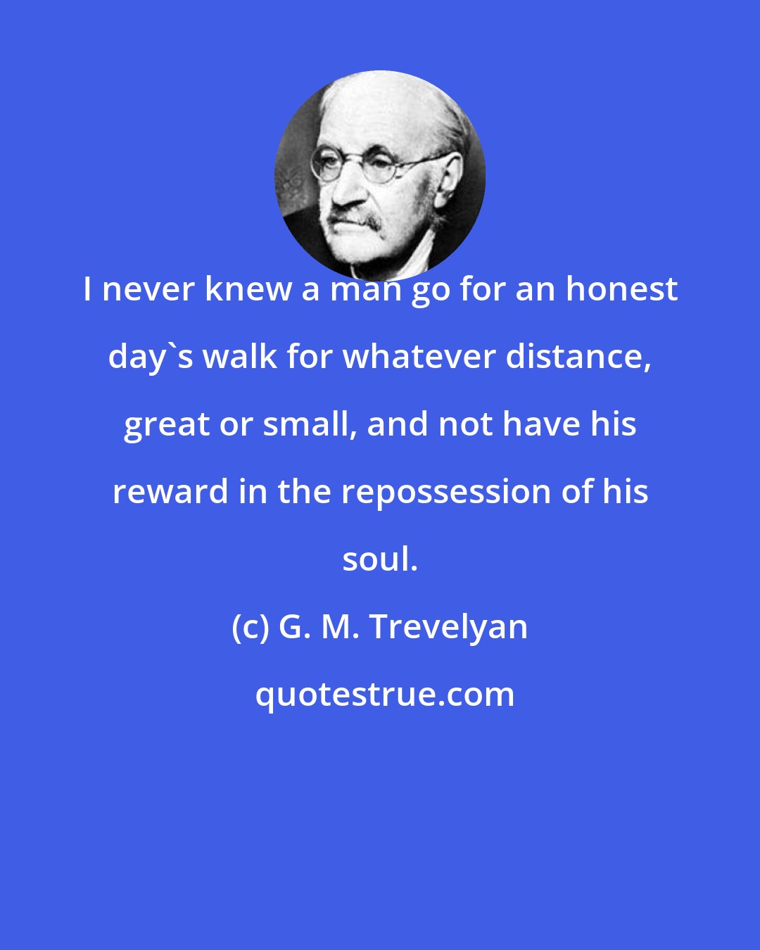 G. M. Trevelyan: I never knew a man go for an honest day's walk for whatever distance, great or small, and not have his reward in the repossession of his soul.