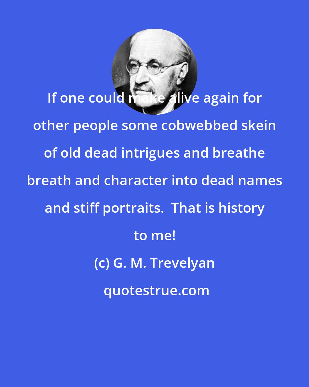 G. M. Trevelyan: If one could make alive again for other people some cobwebbed skein of old dead intrigues and breathe breath and character into dead names and stiff portraits.  That is history to me!