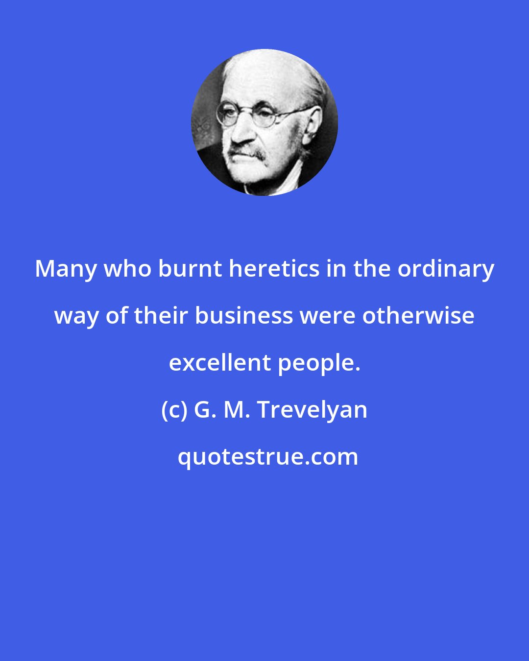 G. M. Trevelyan: Many who burnt heretics in the ordinary way of their business were otherwise excellent people.