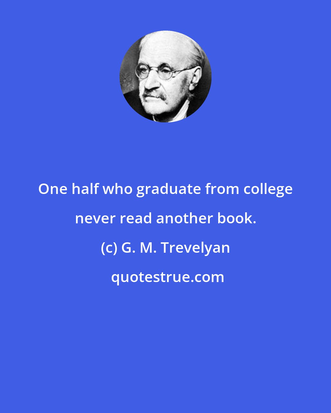 G. M. Trevelyan: One half who graduate from college never read another book.