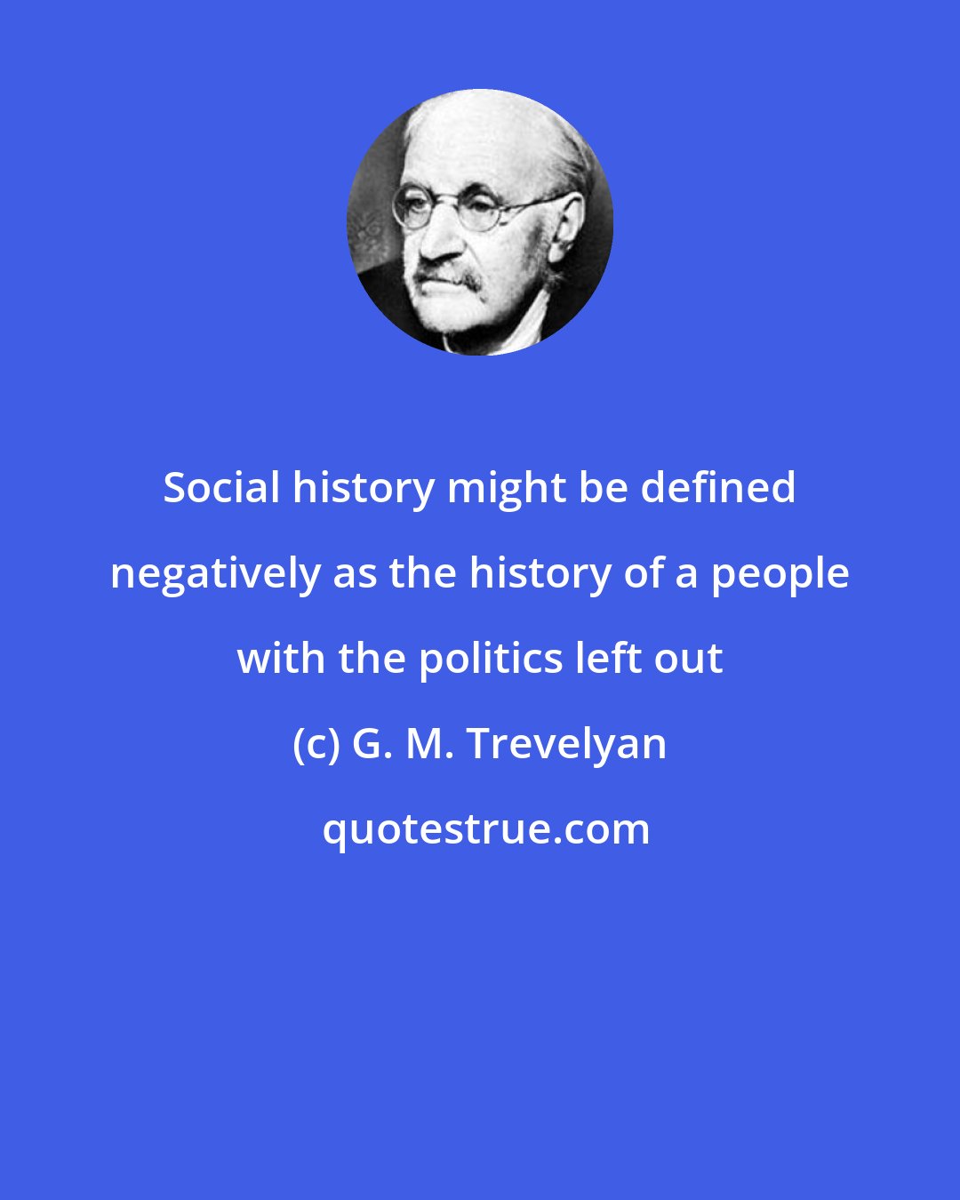 G. M. Trevelyan: Social history might be defined negatively as the history of a people with the politics left out