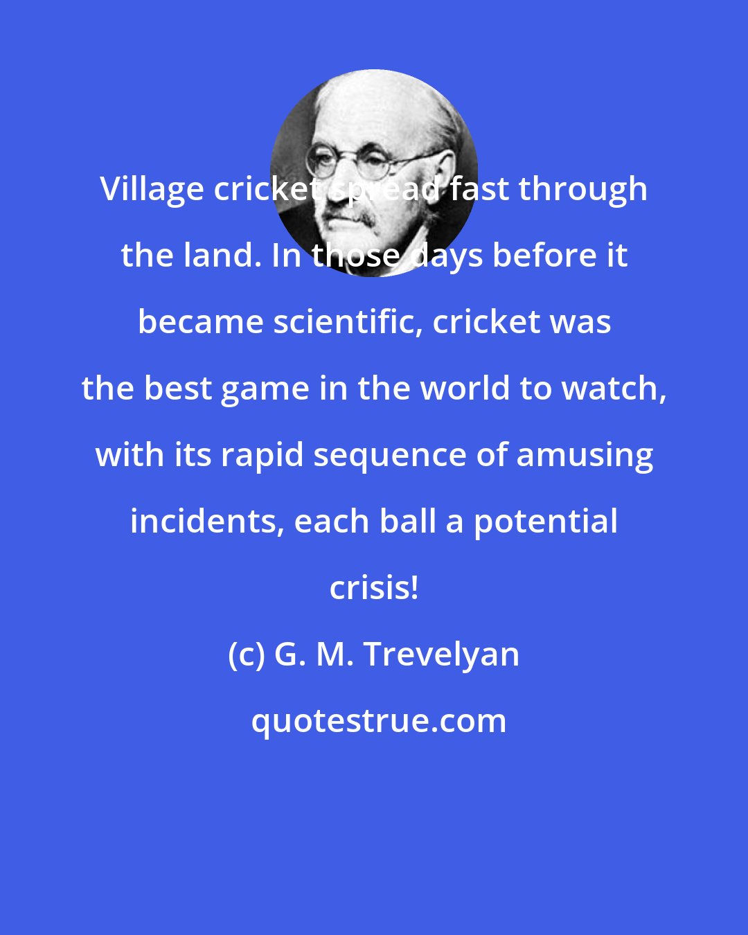 G. M. Trevelyan: Village cricket spread fast through the land. In those days before it became scientific, cricket was the best game in the world to watch, with its rapid sequence of amusing incidents, each ball a potential crisis!