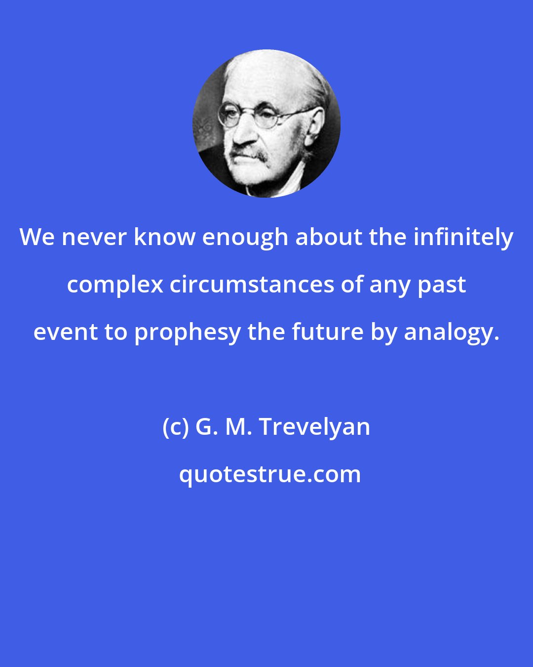 G. M. Trevelyan: We never know enough about the infinitely complex circumstances of any past event to prophesy the future by analogy.