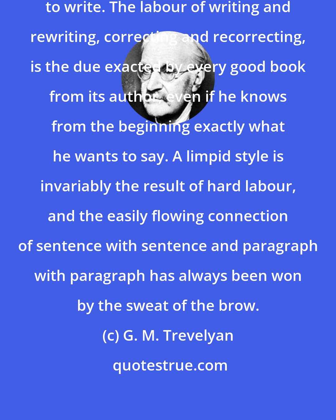 G. M. Trevelyan: What is easy to read has been difficult to write. The labour of writing and rewriting, correcting and recorrecting, is the due exacted by every good book from its author, even if he knows from the beginning exactly what he wants to say. A limpid style is invariably the result of hard labour, and the easily flowing connection of sentence with sentence and paragraph with paragraph has always been won by the sweat of the brow.