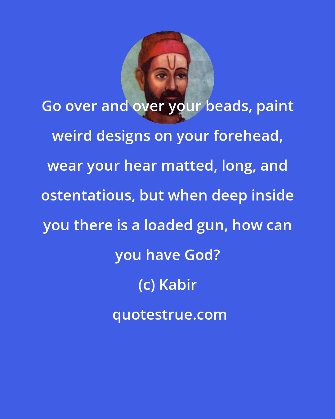 Kabir: Go over and over your beads, paint weird designs on your forehead, wear your hear matted, long, and ostentatious, but when deep inside you there is a loaded gun, how can you have God?