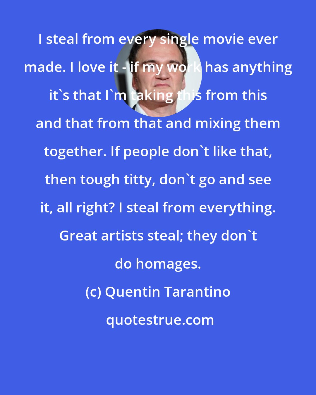 Quentin Tarantino: I steal from every single movie ever made. I love it - if my work has anything it's that I'm taking this from this and that from that and mixing them together. If people don't like that, then tough titty, don't go and see it, all right? I steal from everything. Great artists steal; they don't do homages.