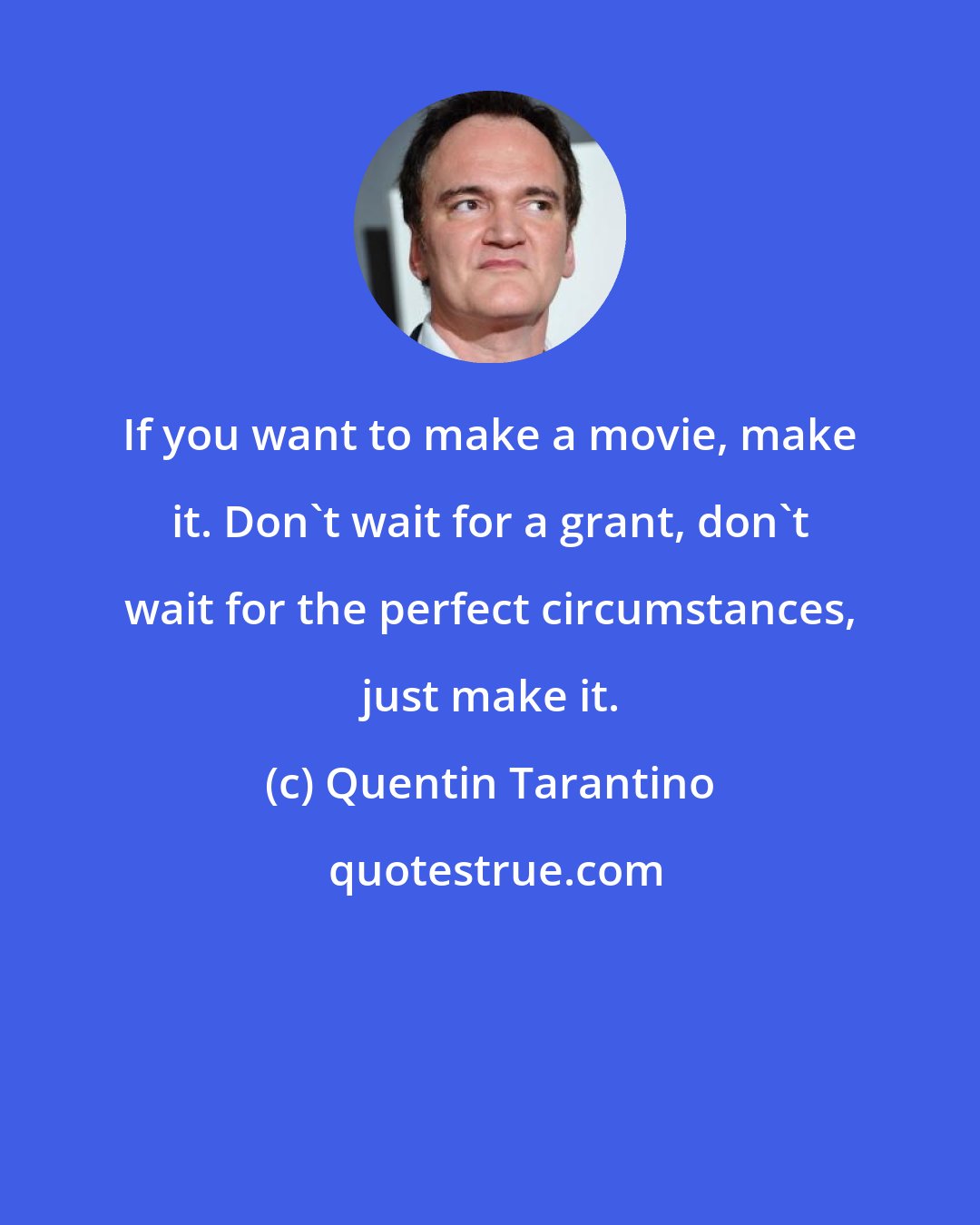 Quentin Tarantino: If you want to make a movie, make it. Don't wait for a grant, don't wait for the perfect circumstances, just make it.