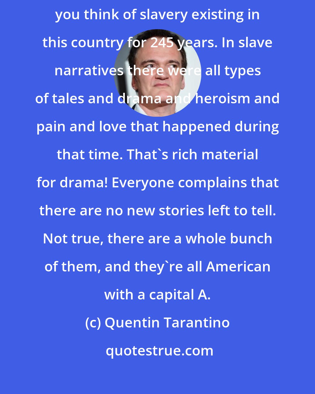 Quentin Tarantino: Frankly, Django is an American story that needs to be told, when you think of slavery existing in this country for 245 years. In slave narratives there were all types of tales and drama and heroism and pain and love that happened during that time. That's rich material for drama! Everyone complains that there are no new stories left to tell. Not true, there are a whole bunch of them, and they're all American with a capital A.