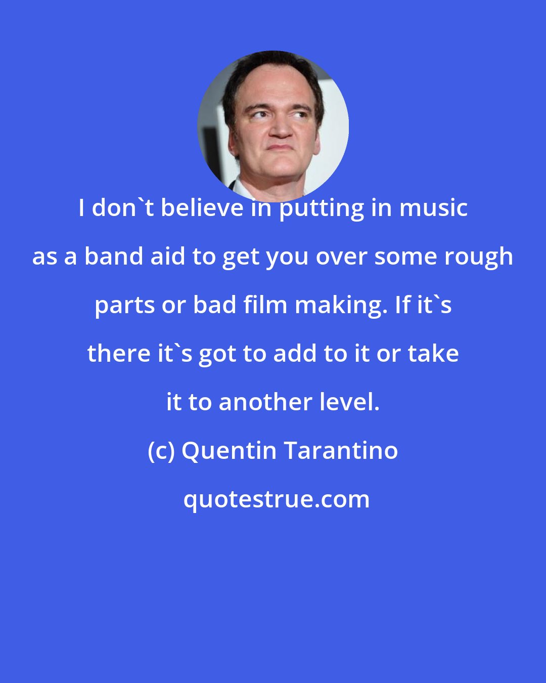 Quentin Tarantino: I don't believe in putting in music as a band aid to get you over some rough parts or bad film making. If it's there it's got to add to it or take it to another level.