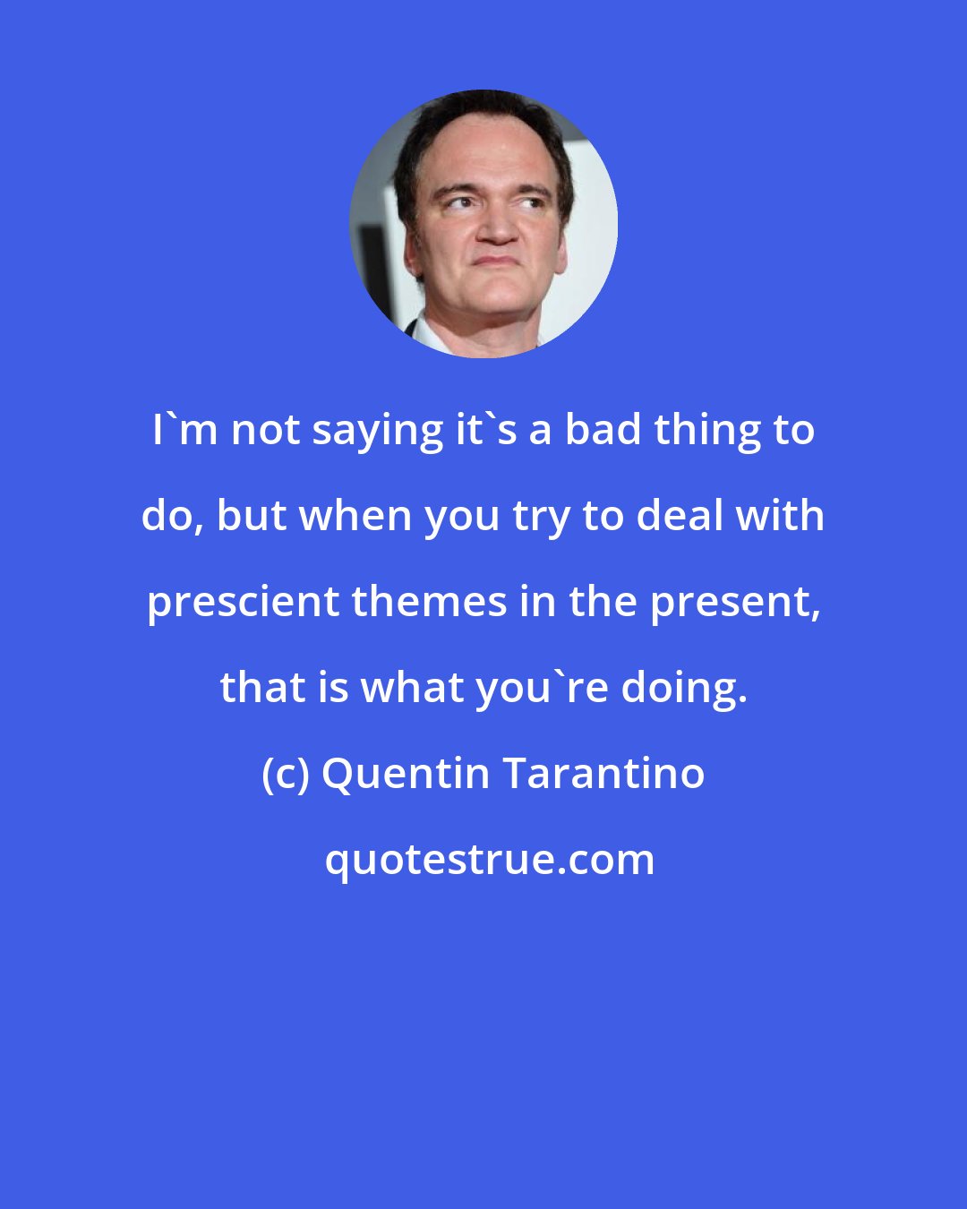 Quentin Tarantino: I'm not saying it's a bad thing to do, but when you try to deal with prescient themes in the present, that is what you're doing.