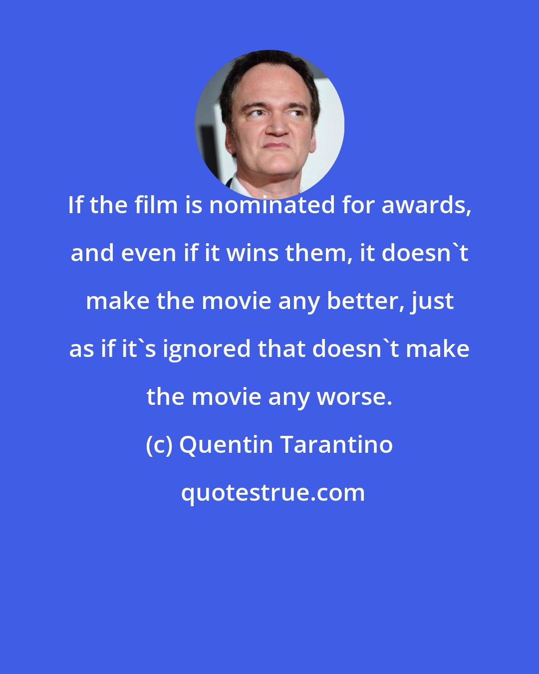 Quentin Tarantino: If the film is nominated for awards, and even if it wins them, it doesn't make the movie any better, just as if it's ignored that doesn't make the movie any worse.