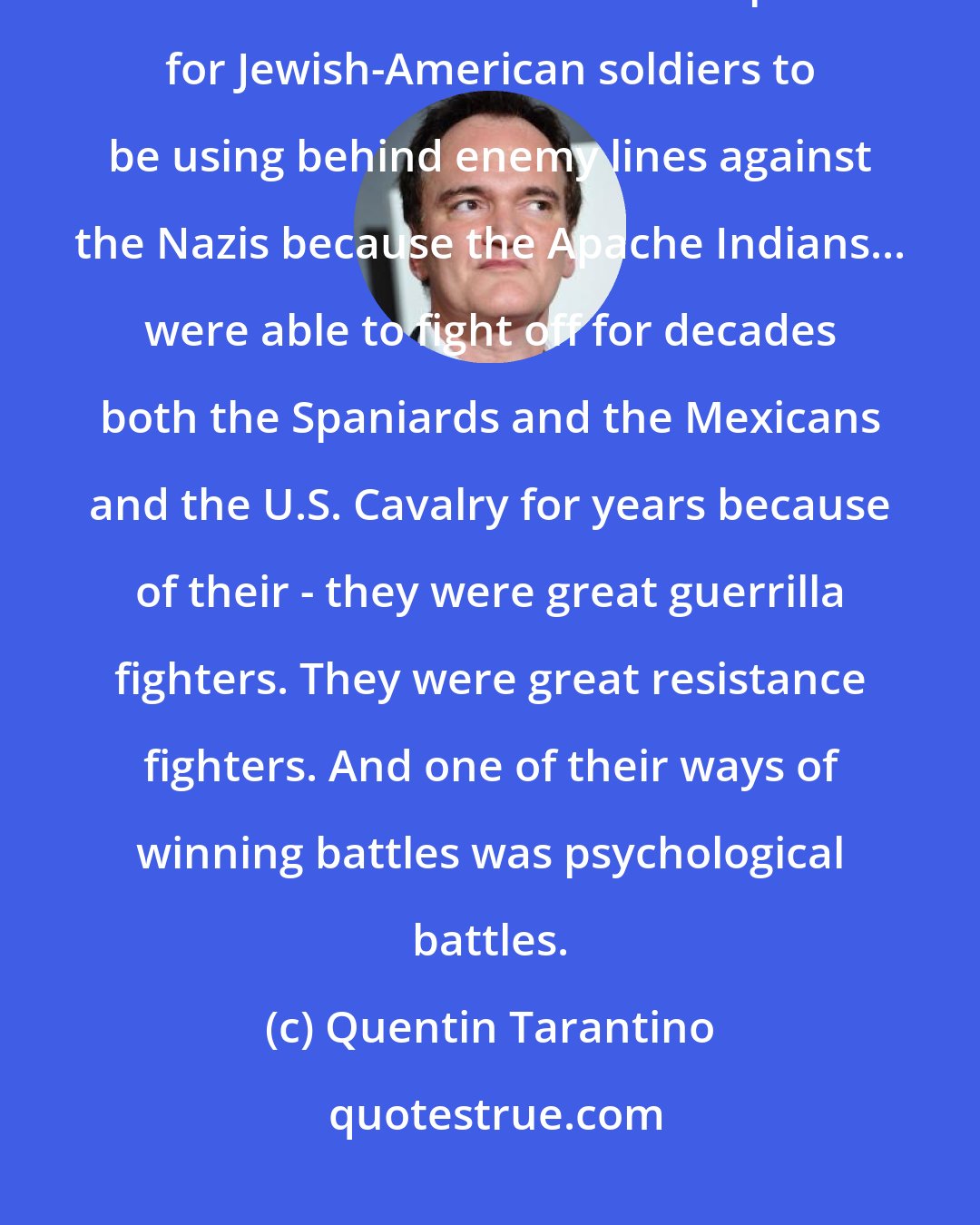 Quentin Tarantino: It hit me that an Apache resistance would be a wonderful, you know, it would be a wonderful metaphor for Jewish-American soldiers to be using behind enemy lines against the Nazis because the Apache Indians... were able to fight off for decades both the Spaniards and the Mexicans and the U.S. Cavalry for years because of their - they were great guerrilla fighters. They were great resistance fighters. And one of their ways of winning battles was psychological battles.