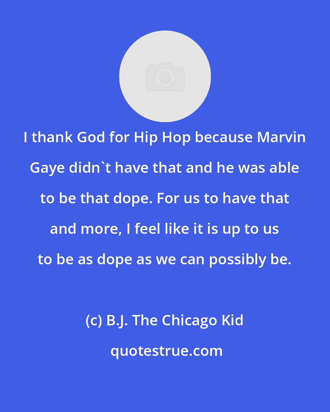 B.J. The Chicago Kid: I thank God for Hip Hop because Marvin Gaye didn't have that and he was able to be that dope. For us to have that and more, I feel like it is up to us to be as dope as we can possibly be.