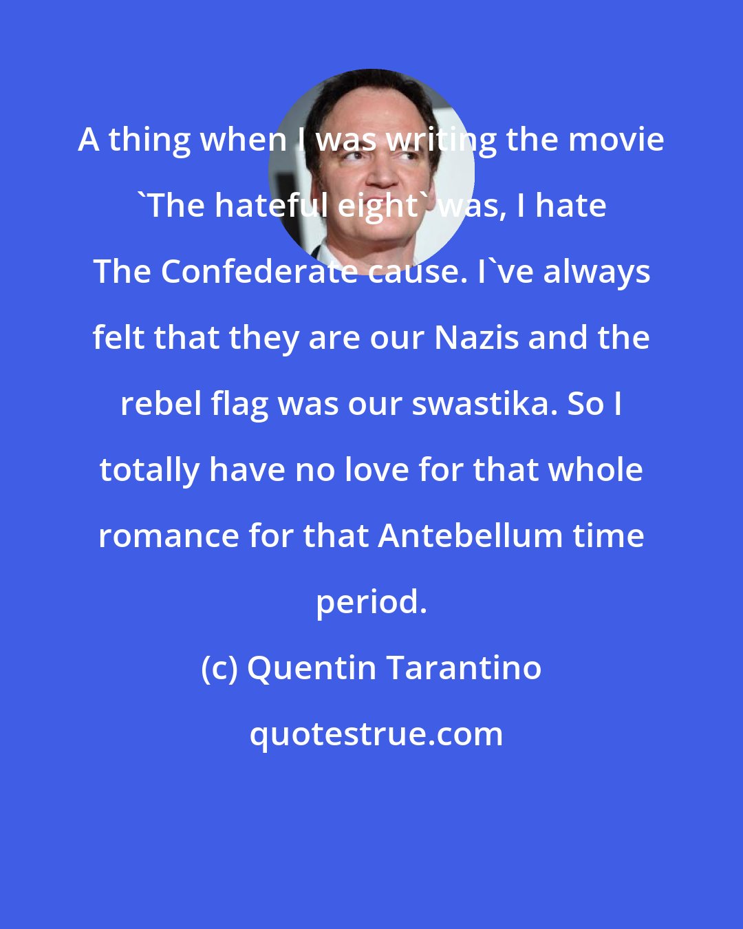 Quentin Tarantino: A thing when I was writing the movie 'The hateful eight' was, I hate The Confederate cause. I've always felt that they are our Nazis and the rebel flag was our swastika. So I totally have no love for that whole romance for that Antebellum time period.