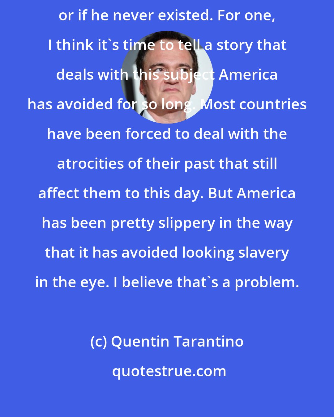 Quentin Tarantino: I would've written this story [Django] if [Barack] Obama were president or if he never existed. For one, I think it's time to tell a story that deals with this subject America has avoided for so long. Most countries have been forced to deal with the atrocities of their past that still affect them to this day. But America has been pretty slippery in the way that it has avoided looking slavery in the eye. I believe that's a problem.