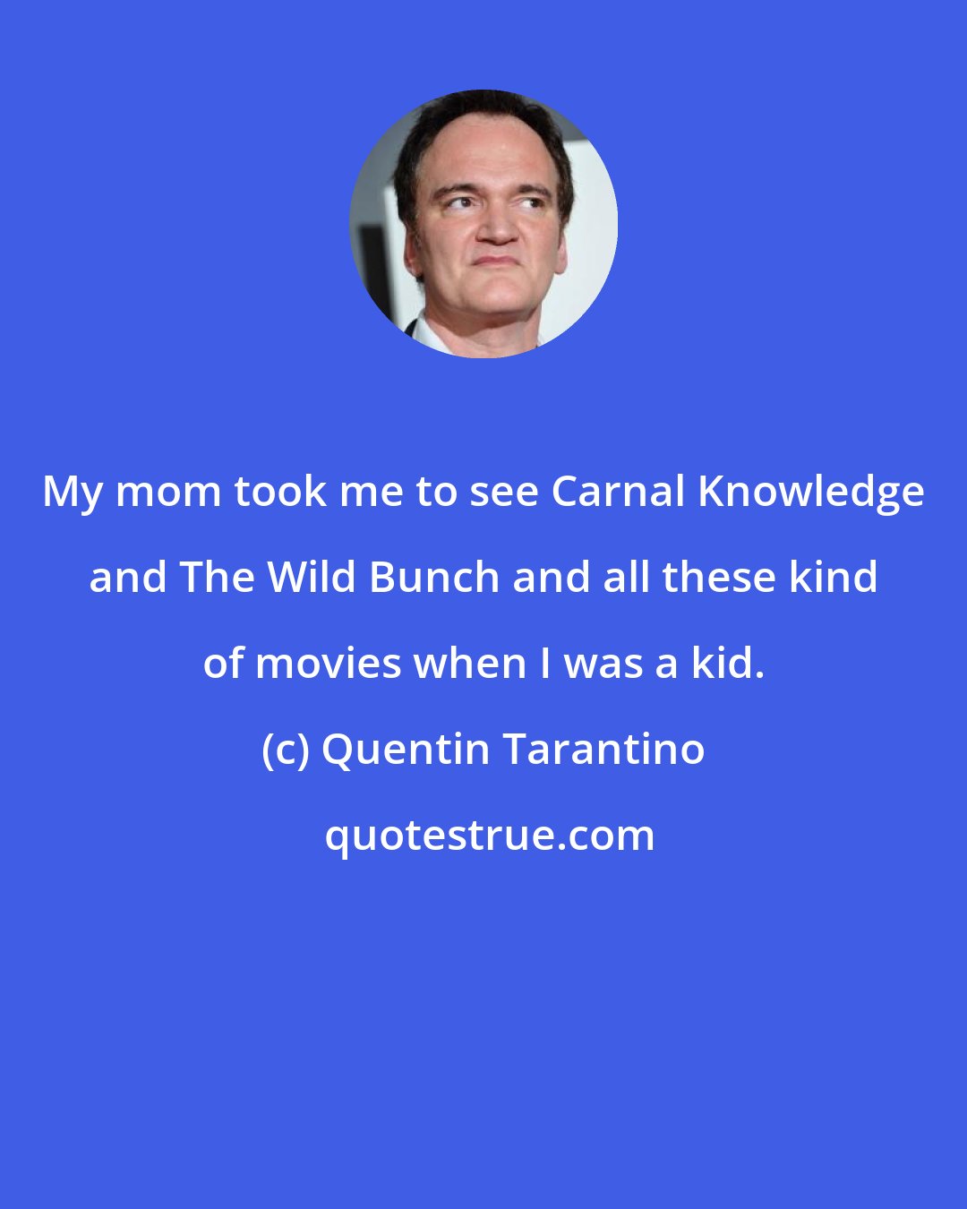 Quentin Tarantino: My mom took me to see Carnal Knowledge and The Wild Bunch and all these kind of movies when I was a kid.