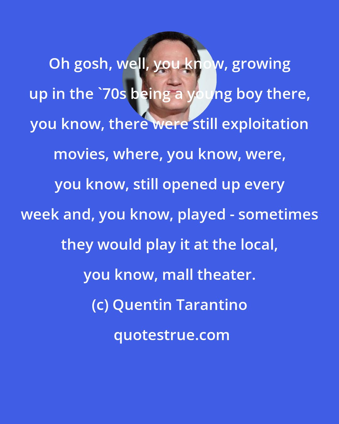 Quentin Tarantino: Oh gosh, well, you know, growing up in the '70s being a young boy there, you know, there were still exploitation movies, where, you know, were, you know, still opened up every week and, you know, played - sometimes they would play it at the local, you know, mall theater.