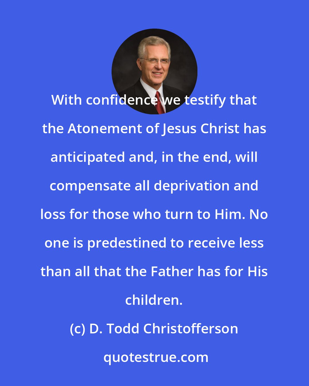 D. Todd Christofferson: With confidence we testify that the Atonement of Jesus Christ has anticipated and, in the end, will compensate all deprivation and loss for those who turn to Him. No one is predestined to receive less than all that the Father has for His children.