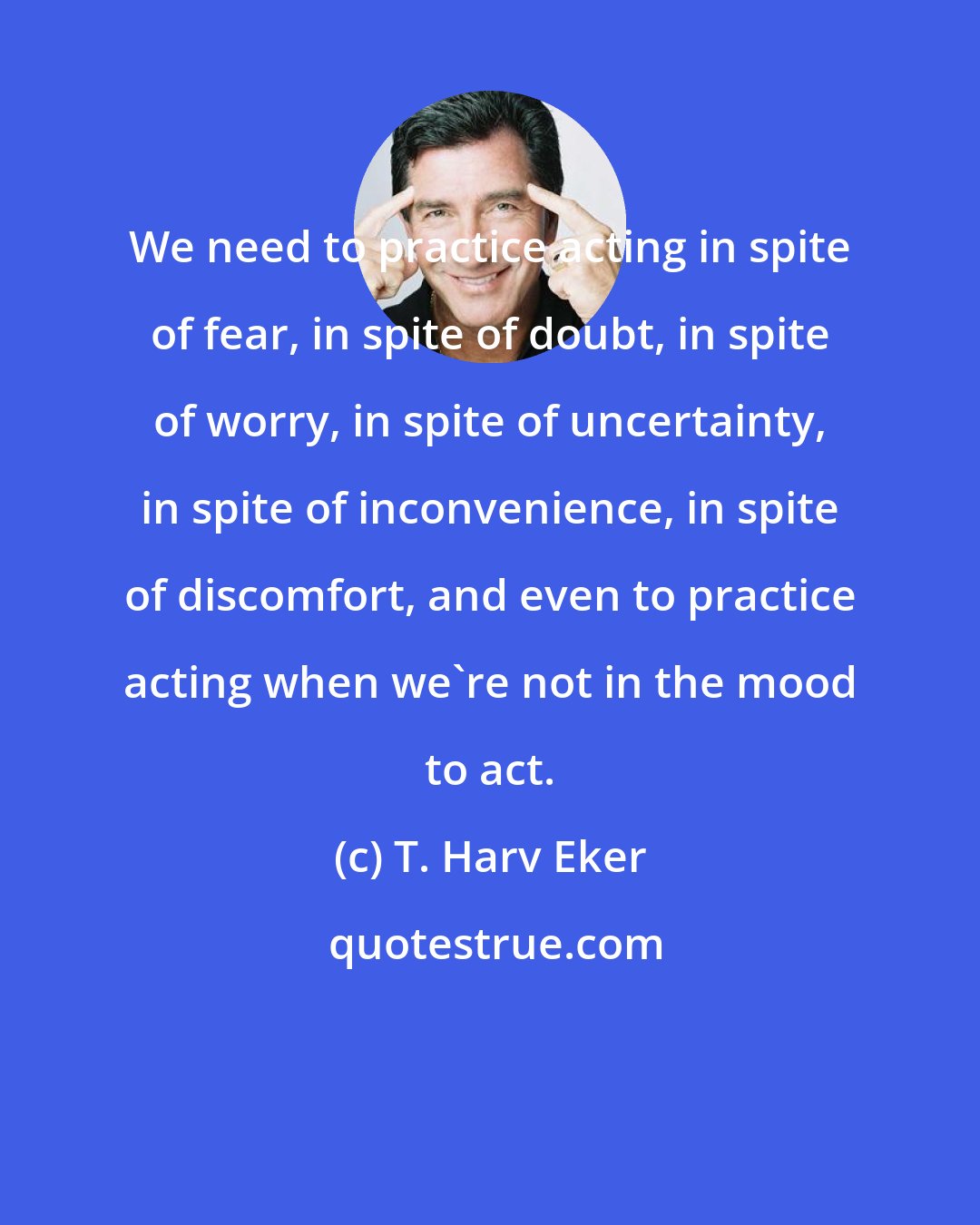 T. Harv Eker: We need to practice acting in spite of fear, in spite of doubt, in spite of worry, in spite of uncertainty, in spite of inconvenience, in spite of discomfort, and even to practice acting when we're not in the mood to act.