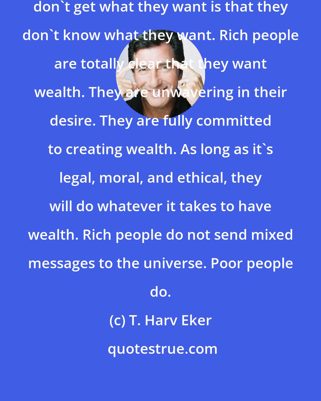 T. Harv Eker: The number one reason most people don't get what they want is that they don't know what they want. Rich people are totally clear that they want wealth. They are unwavering in their desire. They are fully committed to creating wealth. As long as it's legal, moral, and ethical, they will do whatever it takes to have wealth. Rich people do not send mixed messages to the universe. Poor people do.