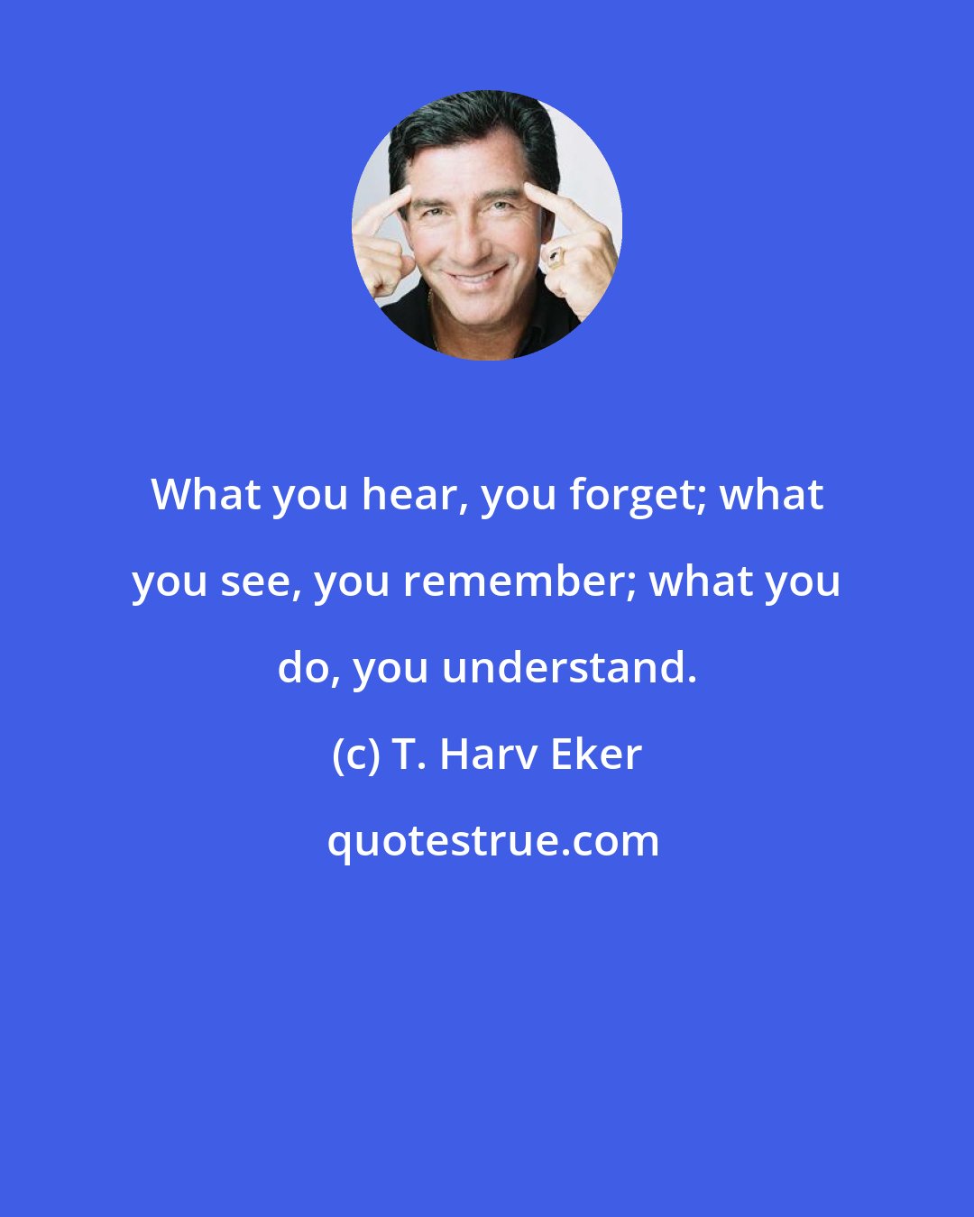 T. Harv Eker: What you hear, you forget; what you see, you remember; what you do, you understand.