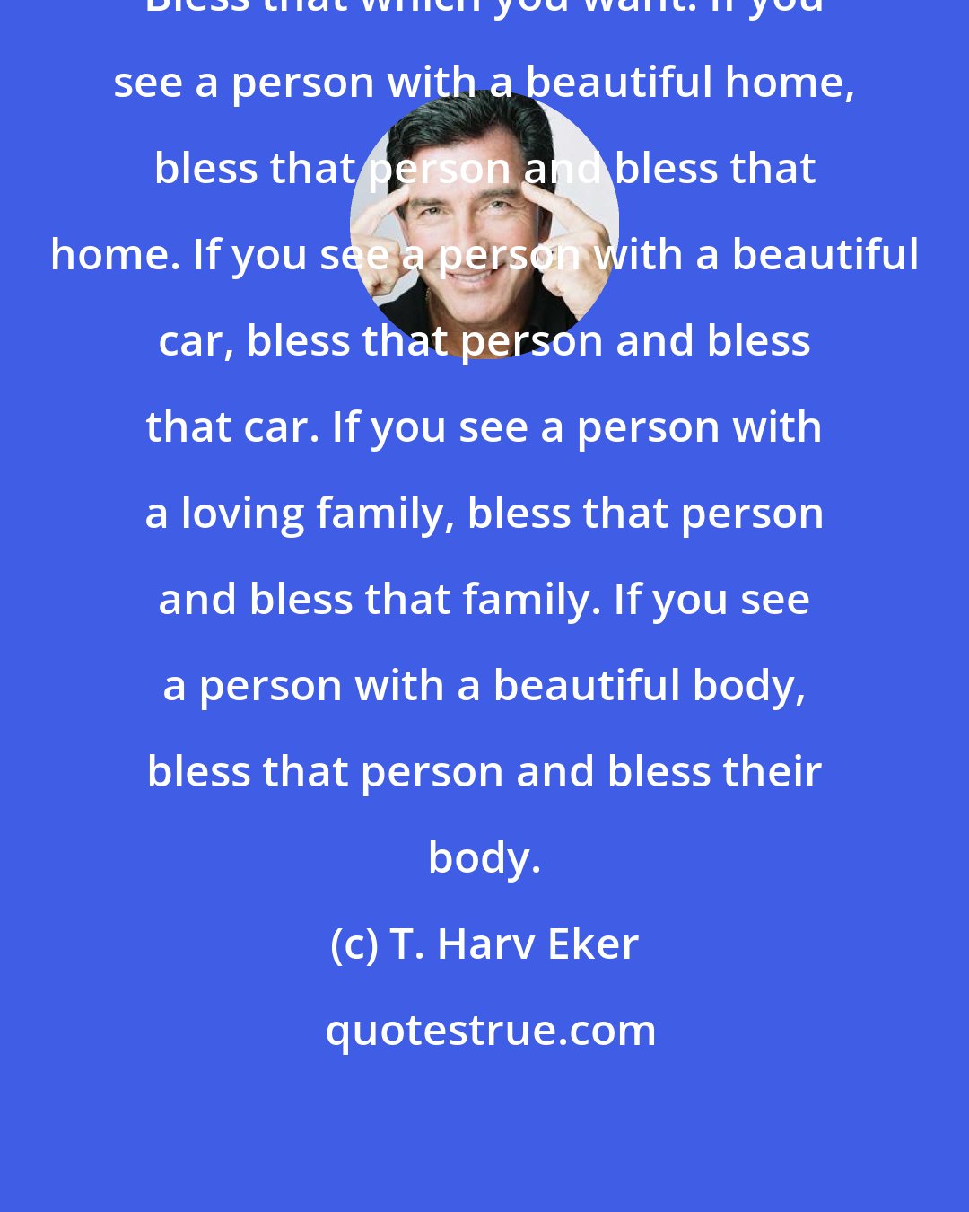 T. Harv Eker: Bless that which you want. If you see a person with a beautiful home, bless that person and bless that home. If you see a person with a beautiful car, bless that person and bless that car. If you see a person with a loving family, bless that person and bless that family. If you see a person with a beautiful body, bless that person and bless their body.