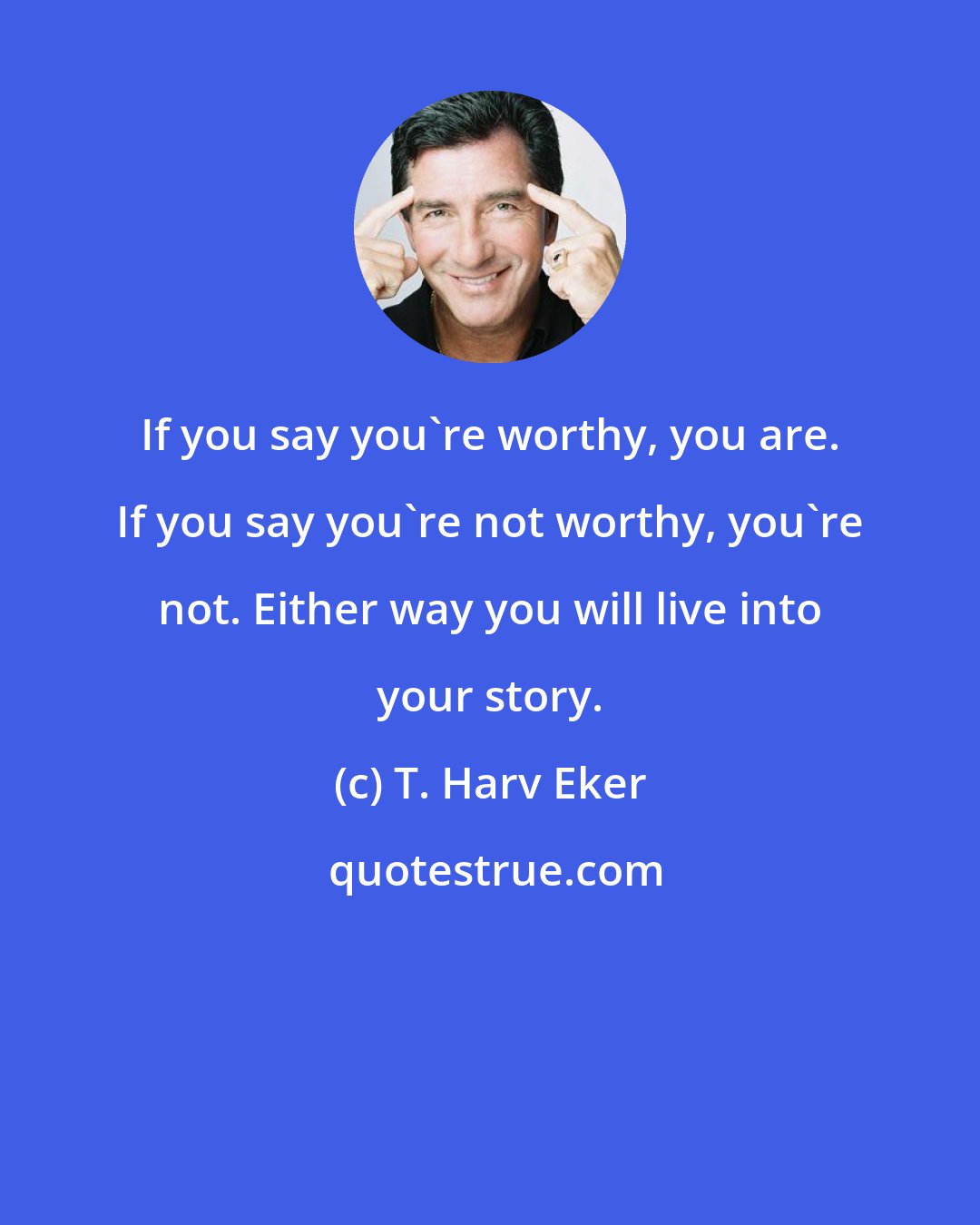 T. Harv Eker: If you say you're worthy, you are. If you say you're not worthy, you're not. Either way you will live into your story.