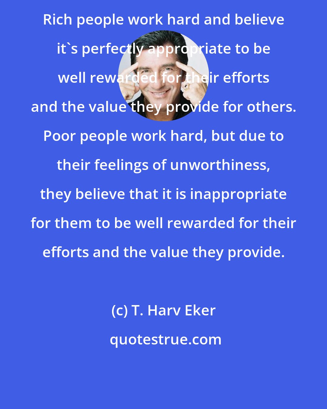 T. Harv Eker: Rich people work hard and believe it's perfectly appropriate to be well rewarded for their efforts and the value they provide for others. Poor people work hard, but due to their feelings of unworthiness, they believe that it is inappropriate for them to be well rewarded for their efforts and the value they provide.