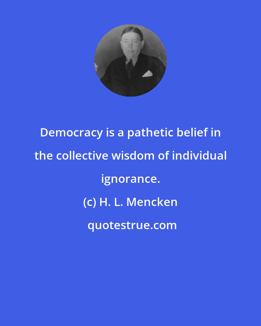 H. L. Mencken: Democracy is a pathetic belief in the collective wisdom of individual ignorance.