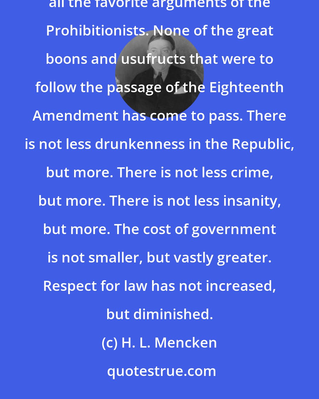 H. L. Mencken: Five years of Prohibition have had, at least, this one benign effect: they have completely disposed of all the favorite arguments of the Prohibitionists. None of the great boons and usufructs that were to follow the passage of the Eighteenth Amendment has come to pass. There is not less drunkenness in the Republic, but more. There is not less crime, but more. There is not less insanity, but more. The cost of government is not smaller, but vastly greater. Respect for law has not increased, but diminished.