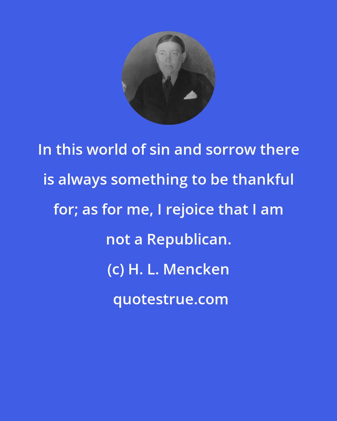 H. L. Mencken: In this world of sin and sorrow there is always something to be thankful for; as for me, I rejoice that I am not a Republican.